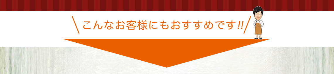 こんなおきゃくさまにもおすすめです!!